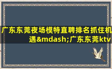 广东东莞夜场模特直聘排名抓住机遇—广东东莞ktv招聘夜场招聘急缺岗位等你的加入
